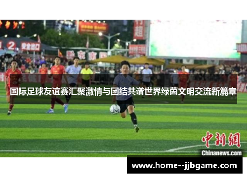 国际足球友谊赛汇聚激情与团结共谱世界绿茵文明交流新篇章